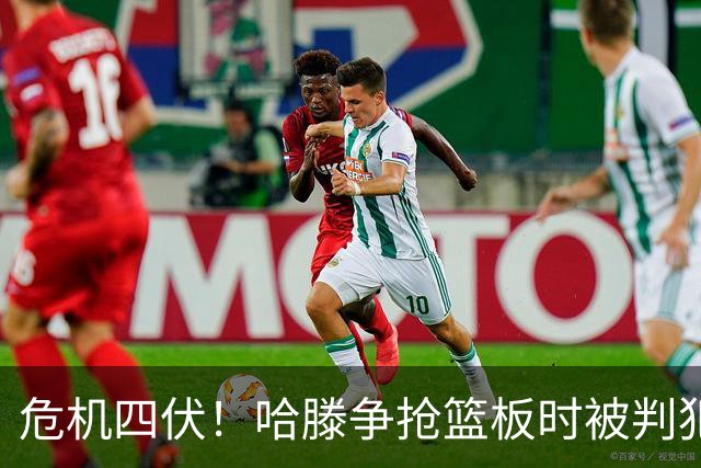 危机四伏！哈滕争抢篮板时被判犯规 关键时刻已累积五次犯规